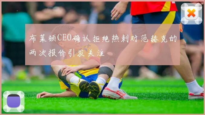 布莱顿CEO确认拒绝热刺对范赫克的两次报价引发关注