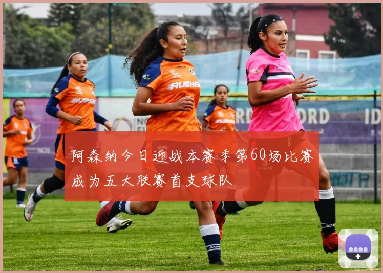 阿森纳今日迎战本赛季第60场比赛成为五大联赛首支球队