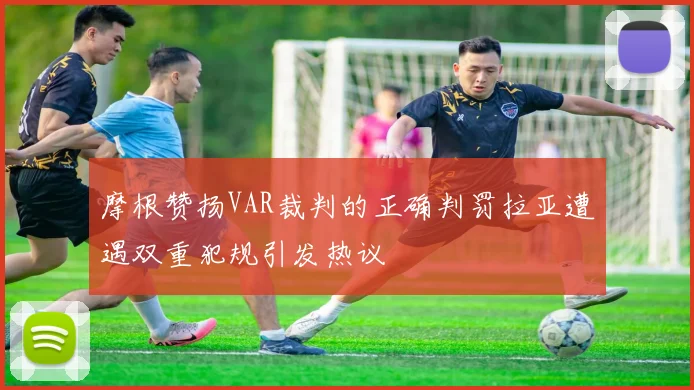 摩根赞扬VAR裁判的正确判罚拉亚遭遇双重犯规引发热议