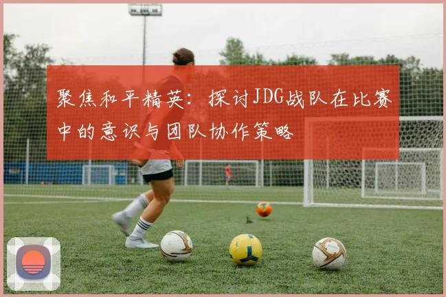 聚焦和平精英：探讨JDG战队在比赛中的意识与团队协作策略