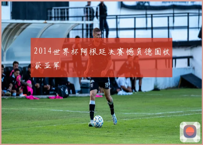2014世界杯阿根廷决赛憾负德国收获亚军