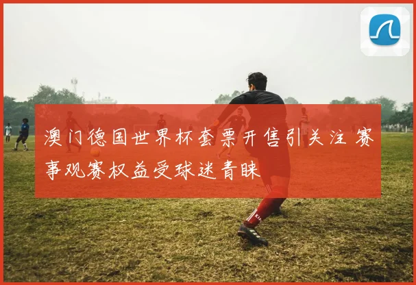 澳门德国世界杯套票开售引关注 赛事观赛权益受球迷青睐